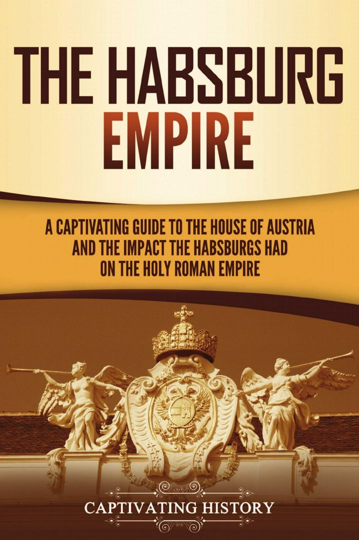 The Habsburg Empire. A Captivating Guide to the House of Austria and the Impact the Habsburgs Had...