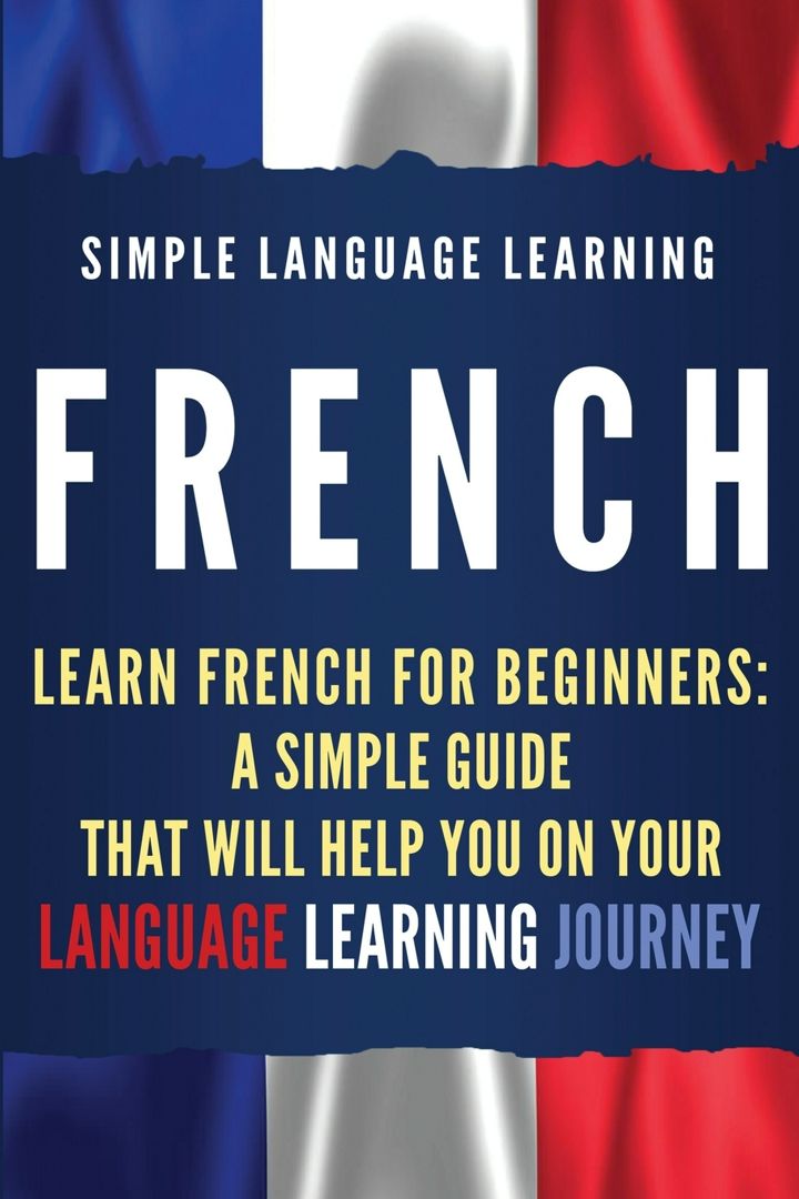 French. Learn French for Beginners: A Simple Guide that Will Help You on Your Language Learning J...