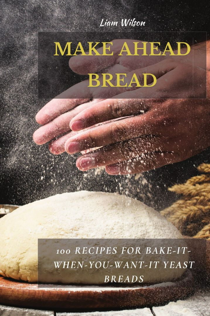 MAKE AHEAD BREAD. 100 Recipes for Bake-It-When-You-Want-It Yeast Breads