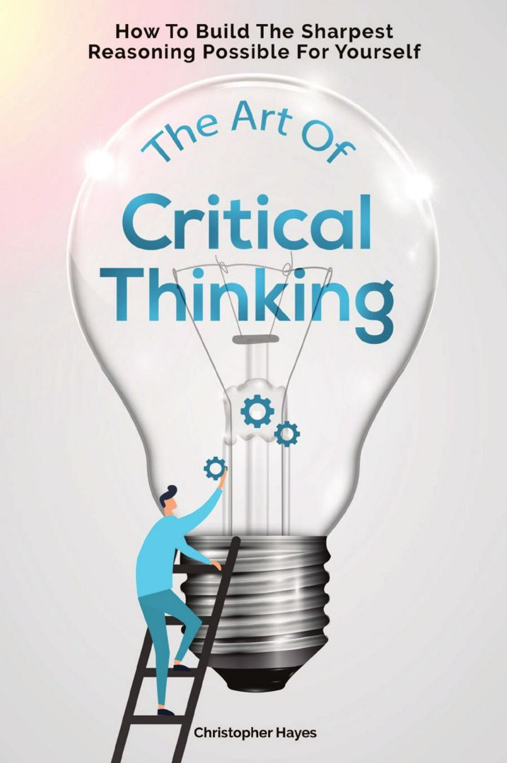 The Art Of Critical Thinking. How To Build The Sharpest Reasoning Possible For Yourself