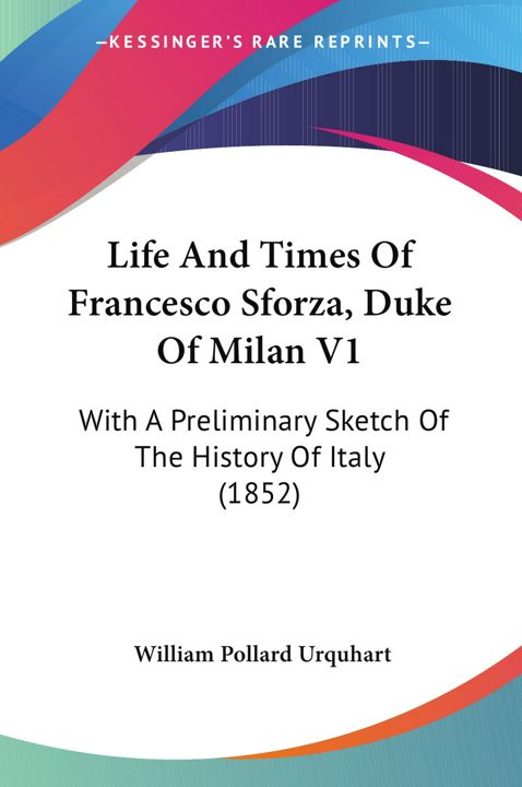 Life And Times Of Francesco Sforza, Duke Of Milan V1. With A Preliminary Sketch Of The History Of...